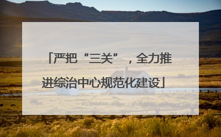 严把“三关”，全力推进综治中心规范化建设