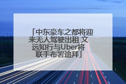 中东豪车之都将迎来无人驾驶出租 文远知行与Uber将联手布署迪拜