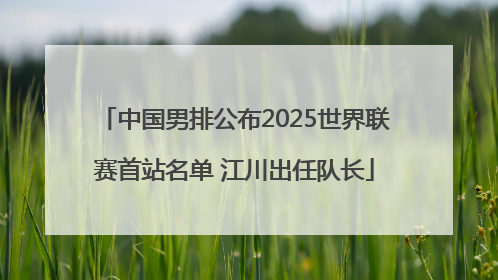 中国男排公布2025世界联赛首站名单 江川出任队长