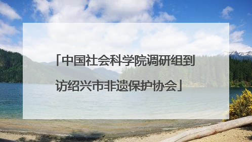 中国社会科学院调研组到访绍兴市非遗保护协会