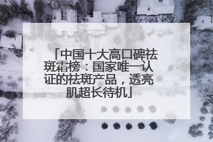 中国十大高口碑祛斑霜榜：国家唯一认证的祛斑产品，透亮肌超长待机