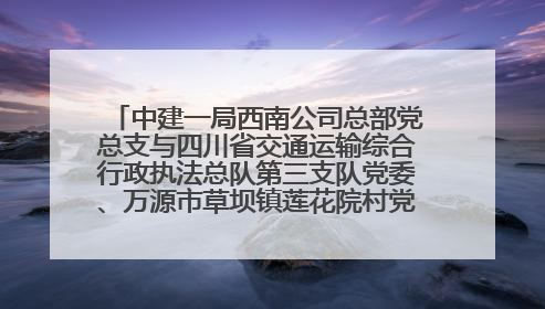 中建一局西南公司总部党总支与四川省交通运输综合行政执法总队第三支队党委、万源市草坝镇莲花院村党支部开展党建联建