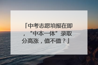中考志愿填报在即，“中本一体”录取分高涨，值不值？