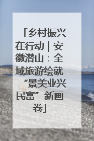 乡村振兴在行动｜安徽潜山：全域旅游绘就“景美业兴民富”新画卷