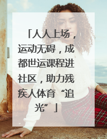 人人上场，运动无碍，成都世运课程进社区，助力残疾人体育“追光”