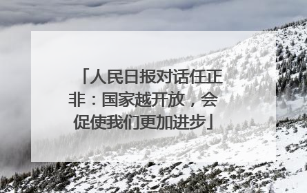 人民日报对话任正非：国家越开放，会促使我们更加进步