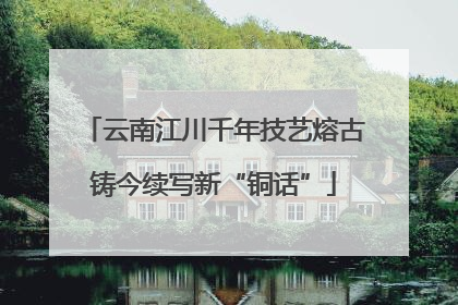 云南江川千年技艺熔古铸今续写新“铜话”