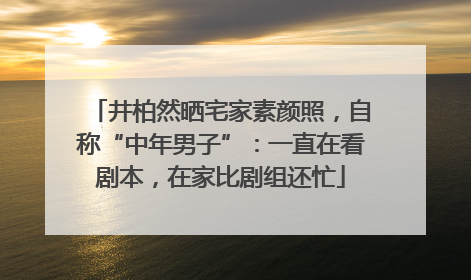 井柏然晒宅家素颜照，自称“中年男子”：一直在看剧本，在家比剧组还忙