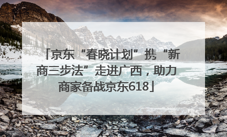 京东“春晓计划”携“新商三步法”走进广西，助力商家备战京东618