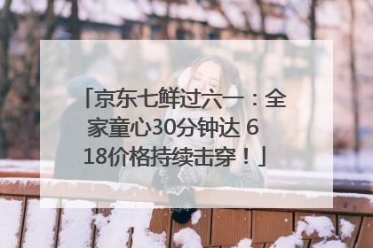 京东七鲜过六一：全家童心30分钟达 618价格持续击穿！