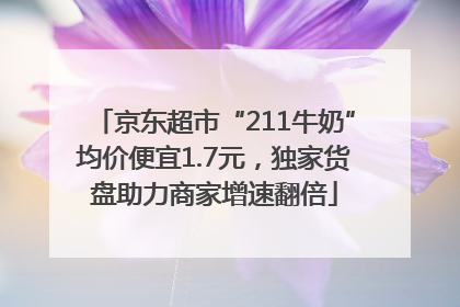 京东超市“211牛奶”均价便宜1.7元，独家货盘助力商家增速翻倍