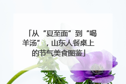 从“夏至面”到“喝羊汤”，山东人餐桌上的节气美食图鉴