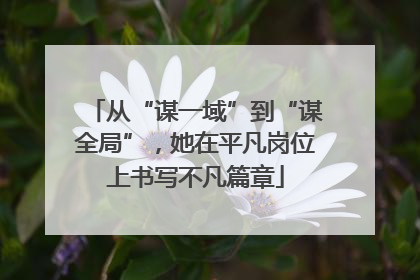 从“谋一域”到“谋全局”，她在平凡岗位上书写不凡篇章