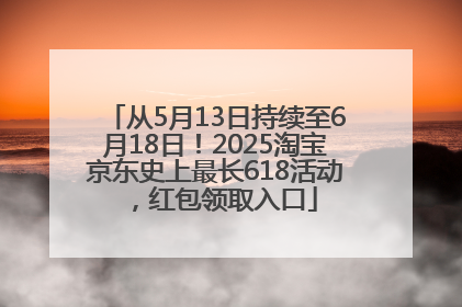 从5月13日持续至6月18日！2025淘宝京东史上最长618活动，红包领取入口