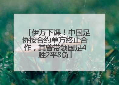 伊万下课！中国足协按合约单方终止合作，其曾带领国足4胜2平8负