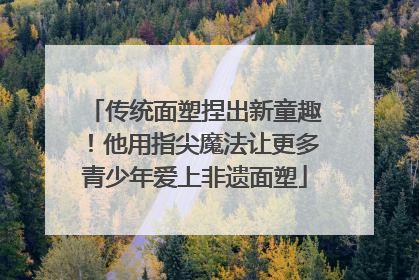 传统面塑捏出新童趣！他用指尖魔法让更多青少年爱上非遗面塑