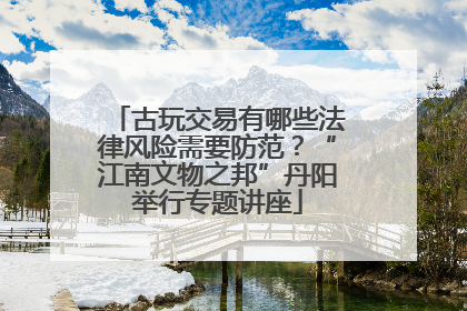 古玩交易有哪些法律风险需要防范？“江南文物之邦”丹阳举行专题讲座