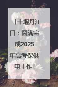 十堰丹江口：圆满完成2025年高考保供电工作