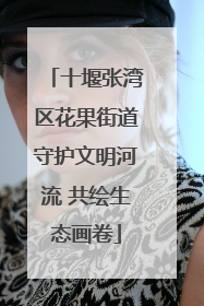 十堰张湾区花果街道守护文明河流 共绘生态画卷