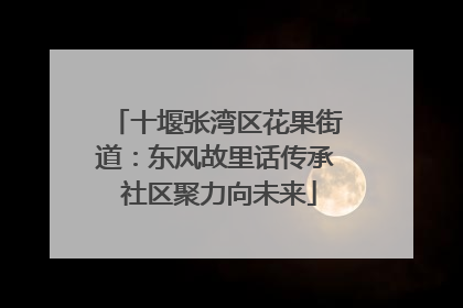 十堰张湾区花果街道：东风故里话传承 社区聚力向未来