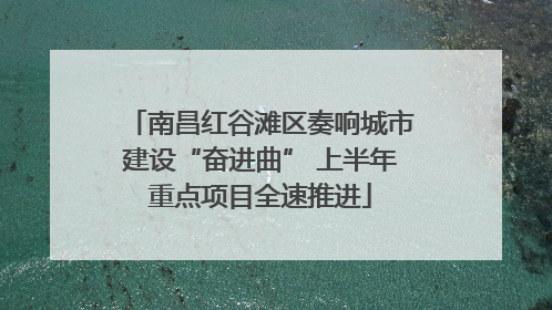 南昌红谷滩区奏响城市建设“奋进曲” 上半年重点项目全速推进