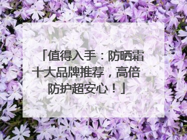 值得入手：防晒霜十大品牌推荐，高倍防护超安心！