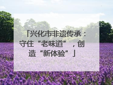 兴化市非遗传承：守住“老味道”，创造“新体验”