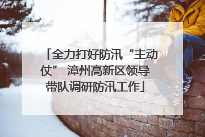 全力打好防汛“主动仗” 漳州高新区领导带队调研防汛工作