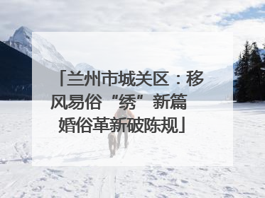 兰州市城关区：移风易俗“绣”新篇 婚俗革新破陈规