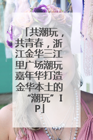 共潮玩，共青春，浙江金华三江里广场潮玩嘉年华打造金华本土的“潮玩”IP