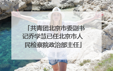 共青团北京市委副书记乔学慧已任北京市人民检察院政治部主任