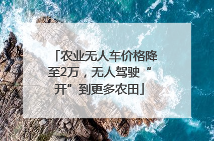 农业无人车价格降至2万，无人驾驶“开”到更多农田