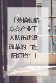劳模领航点亮产业工人队伍建设改革的“旌阳灯塔”