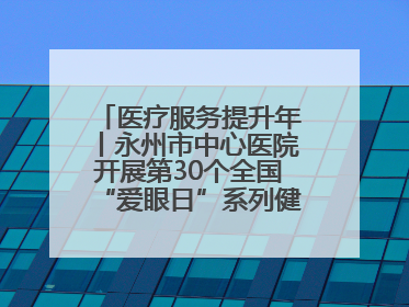 医疗服务提升年丨永州市中心医院开展第30个全国“爱眼日”系列健康促进活动