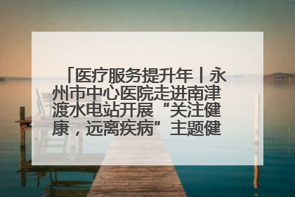 医疗服务提升年丨永州市中心医院走进南津渡水电站开展“关注健康，远离疾病”主题健康促进活动