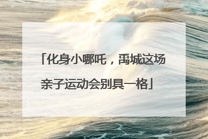 化身小哪吒，禹城这场亲子运动会别具一格