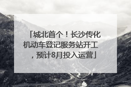 城北首个！长沙传化机动车登记服务站开工，预计8月投入运营