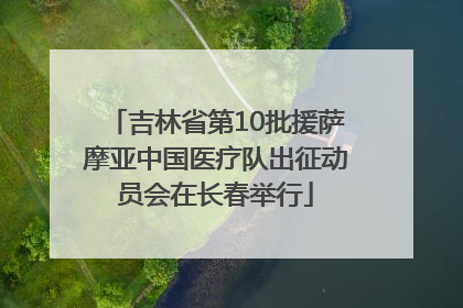 吉林省第10批援萨摩亚中国医疗队出征动员会在长春举行