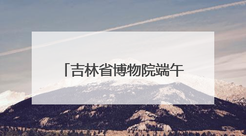吉林省博物院端午“热”度升温，传统文化魅力尽显