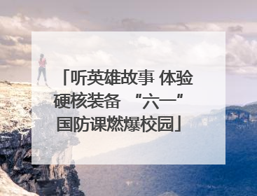 听英雄故事 体验硬核装备 “六一”国防课燃爆校园
