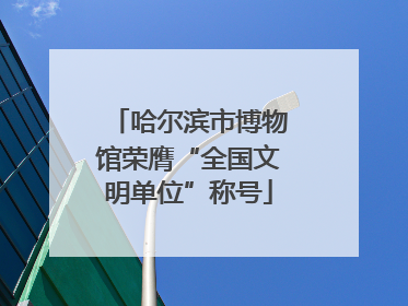 哈尔滨市博物馆荣膺“全国文明单位”称号