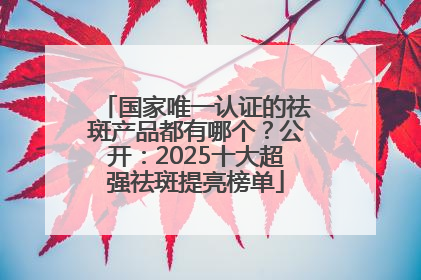 国家唯一认证的祛斑产品都有哪个？公开：2025十大超强祛斑提亮榜单