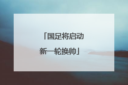 国足将启动新一轮换帅