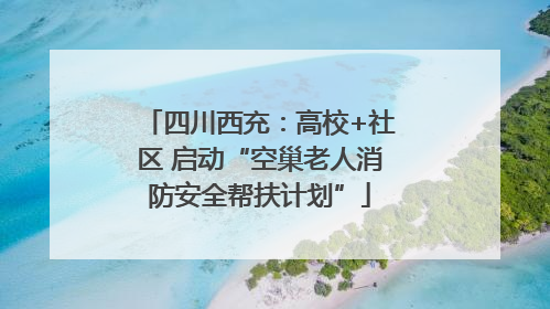 四川西充：高校+社区 启动“空巢老人消防安全帮扶计划”