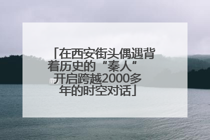 在西安街头偶遇背着历史的“秦人” 开启跨越2000多年的时空对话