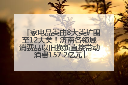 家电品类由8大类扩围至12大类！济南各领域消费品以旧换新直接带动消费157.2亿元