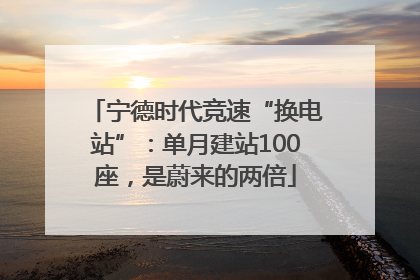 宁德时代竞速“换电站”：单月建站100座，是蔚来的两倍