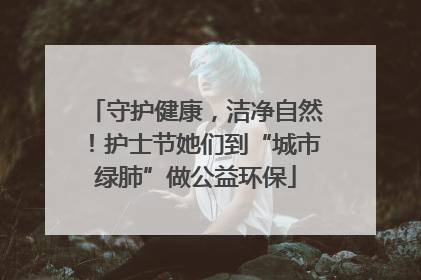 守护健康，洁净自然！护士节她们到“城市绿肺”做公益环保
