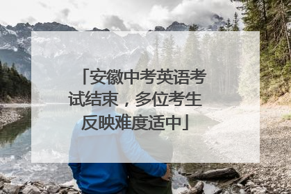 安徽中考英语考试结束，多位考生反映难度适中