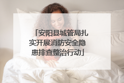安阳县城管局扎实开展消防安全隐患排查整治行动